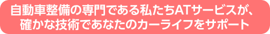 自動車整備の専門である私たちATサービスが、確かな技術であなたのカーライフをサポート