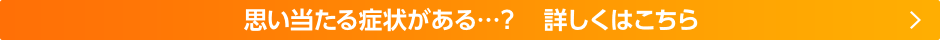 思い当たる症状がある・・・？詳しくはこちら